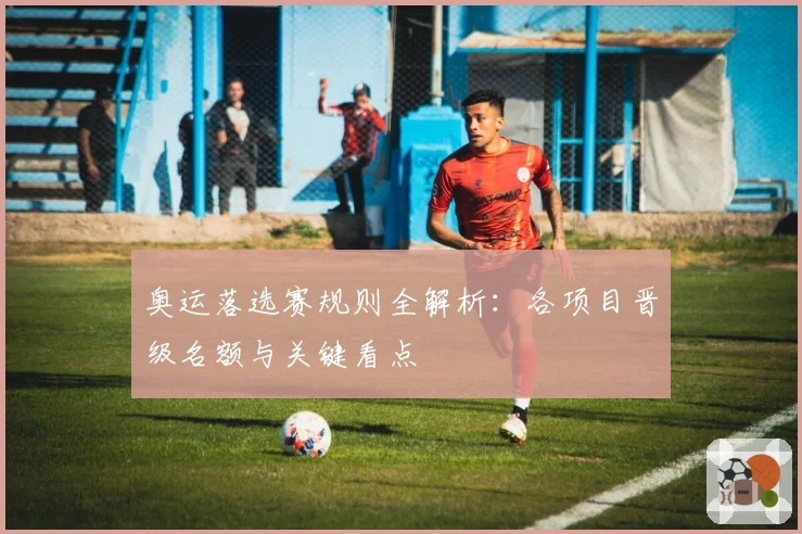 奥运落选赛规则全解析：各项目晋级名额与关键看点