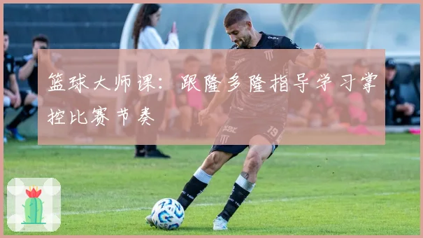 篮球大师课：跟隆多隆指导学习掌控比赛节奏