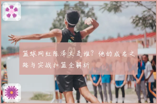 篮球网红陈泽文是谁?他的成名之路与实战扣篮全解析