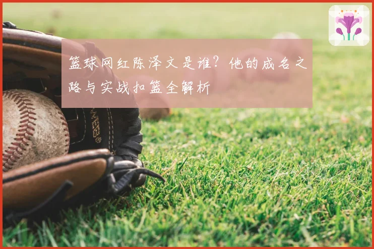 篮球网红陈泽文是谁？他的成名之路与实战扣篮全解析