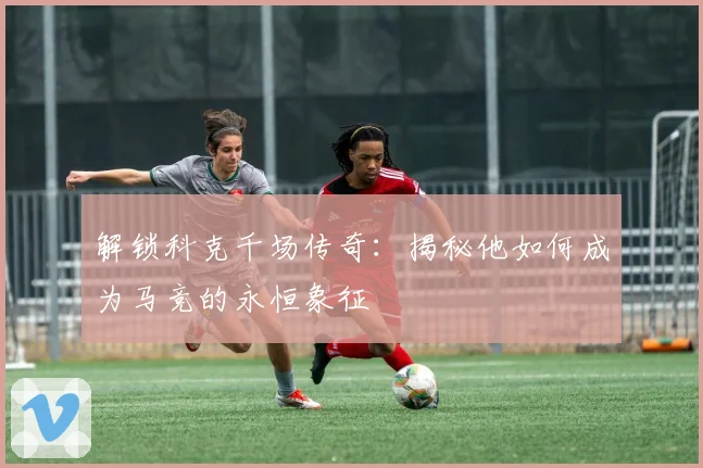 解锁科克千场传奇:揭秘他如何成为马竞的永恒象征