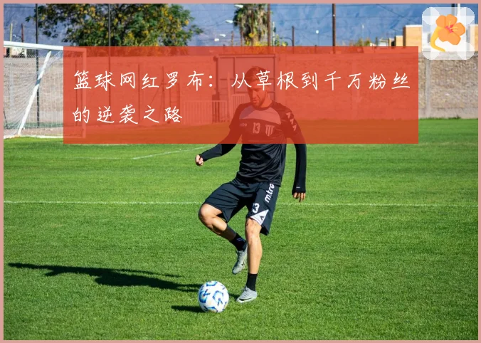 篮球网红罗布:从草根到千万粉丝的逆袭之路