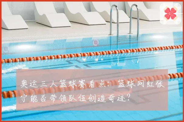 奥运三人篮球赛看点：篮球网红张宁能否带领队伍创造奇迹？