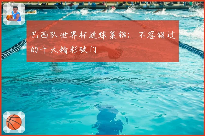 巴西队世界杯进球集锦：不容错过的十大精彩破门
