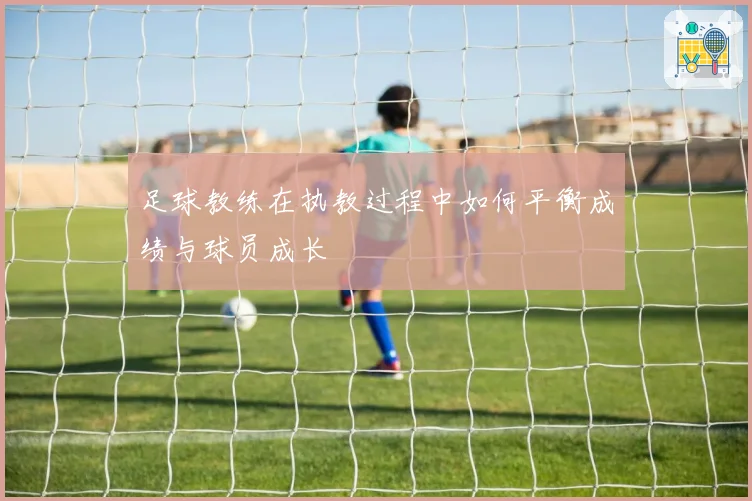 足球教练在执教过程中如何平衡成绩与球员成长