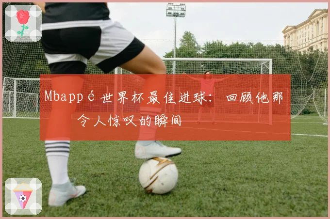 Mbappé世界杯最佳进球：回顾他那些令人惊叹的瞬间