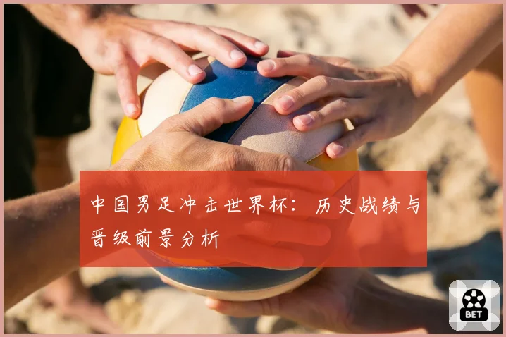 中国男足冲击世界杯:历史战绩与晋级前景分析