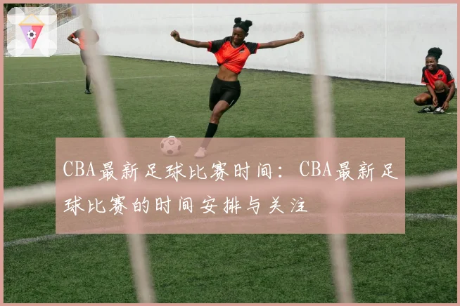 CBA最新足球比赛时间：CBA最新足球比赛的时间安排与关注