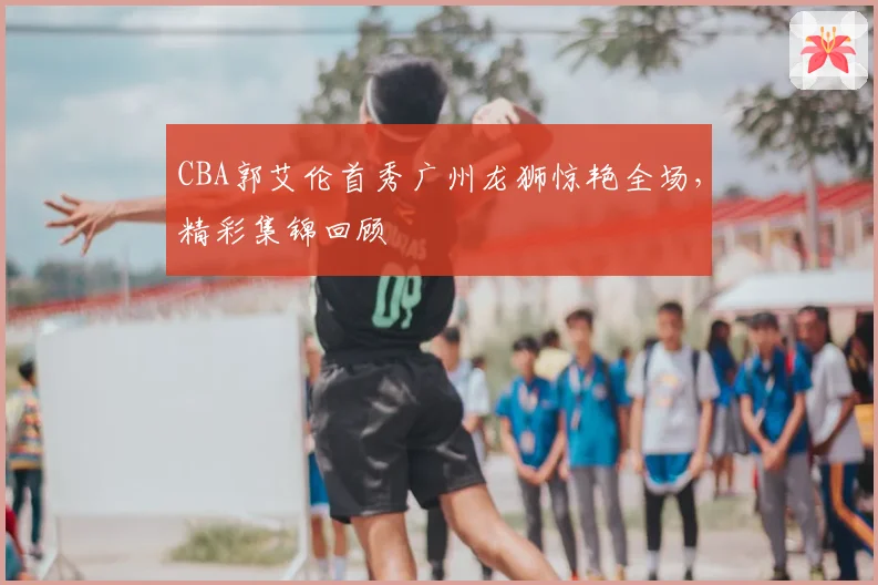 CBA郭艾伦首秀广州龙狮惊艳全场,精彩集锦回顾