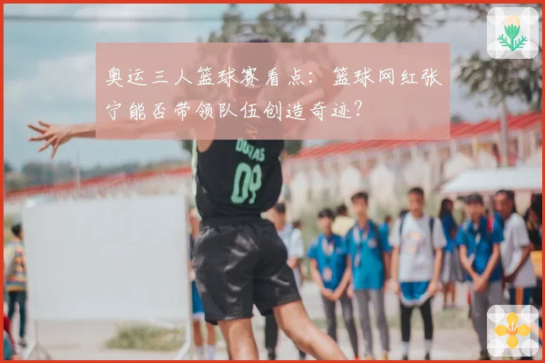 奥运三人篮球赛看点:篮球网红张宁能否带领队伍创造奇迹?