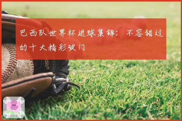 巴西队世界杯进球集锦:不容错过的十大精彩破门